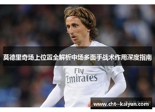 莫德里奇场上位置全解析中场多面手战术作用深度指南 莫德里奇场上位置全解析中场多面手战术作用深度指南