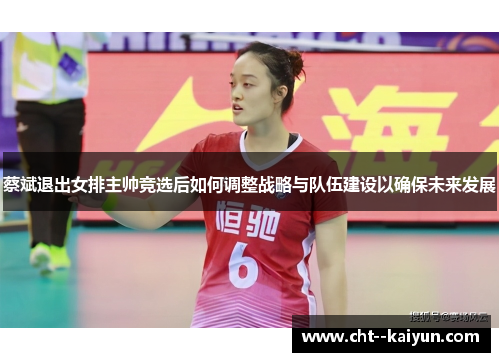 蔡斌退出女排主帅竞选后如何调整战略与队伍建设以确保未来发展