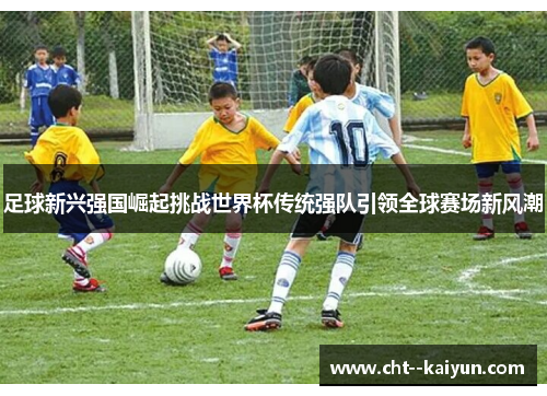 足球新兴强国崛起挑战世界杯传统强队引领全球赛场新风潮 足球新兴强国崛起挑战世界杯传统强队引领全球赛场新风潮