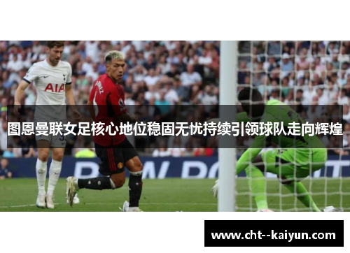 图恩曼联女足核心地位稳固无忧持续引领球队走向辉煌