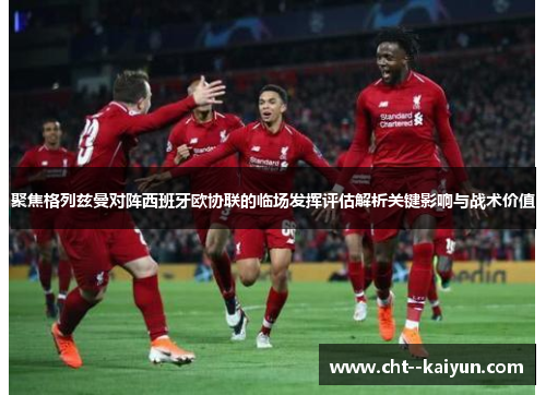 聚焦格列兹曼对阵西班牙欧协联的临场发挥评估解析关键影响与战术价值 聚焦格列兹曼对阵西班牙欧协联的临场发挥评估解析关键影响与战术价值